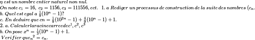 \eta \: est \:un \:nombre\: entier\: naturel \:non\: nul.\: \\ On \:note\: c{_{1}}=16,\: c{_{2}}=1156, c{_{3}}=111556, ect. \ \ 1.\:a\:Rediger \:un \:processus \:de \:construction \:de \:la \:suite \:des \:nombres\:(c{_{n}}. \\b.\:Quel\:est\:egal\:a\: \frac{1}{9}(10{^{n}}-1)? \\c.\:En\:deduire\:que\:c{{n}}=\frac{1}{9}(10^{2n}-1)+\frac{4}{9}(10^{n}-1)+1. \\ 2.\:a.\:Calculer la racine carree de c{^{1}}, c{^{2}}, c{^{3}} \\ b.\:On\: pose\:x{^{n}}=\frac{1}{3}(10{^{n}}-1)+1.\\ \:Verifier \:que\x{_{n}}^{2}=c{_{n}}.